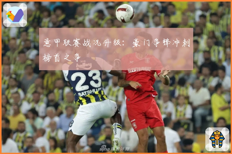 意甲联赛战况升级：豪门争锋冲刺榜首之争