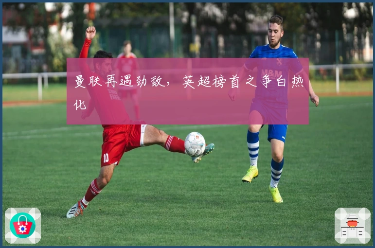 曼联再遇劲敌,英超榜首之争白热化