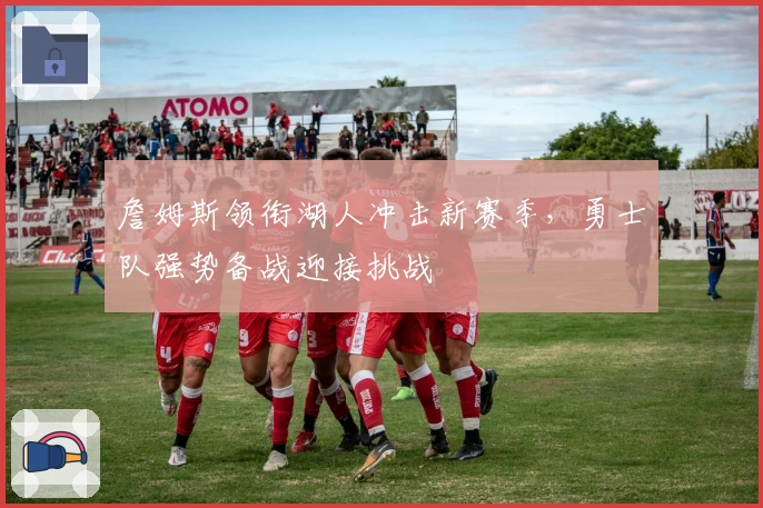 詹姆斯领衔湖人冲击新赛季，勇士队强势备战迎接挑战