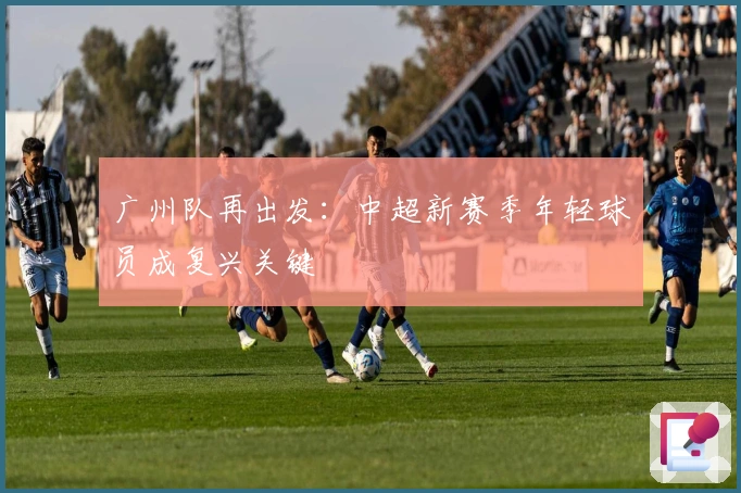 广州队再出发：中超新赛季年轻球员成复兴关键
