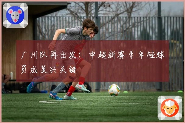 广州队再出发：中超新赛季年轻球员成复兴关键