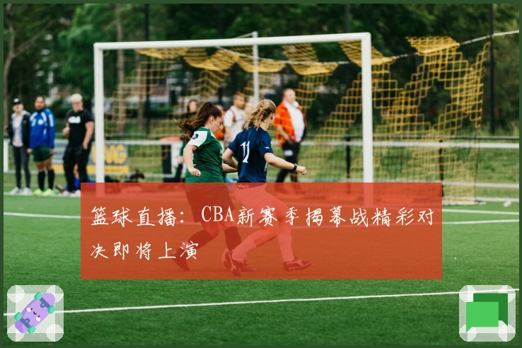 篮球直播：CBA新赛季揭幕战精彩对决即将上演