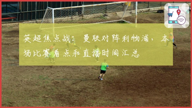 英超焦点战：曼联对阵利物浦，本场比赛看点和直播时间汇总