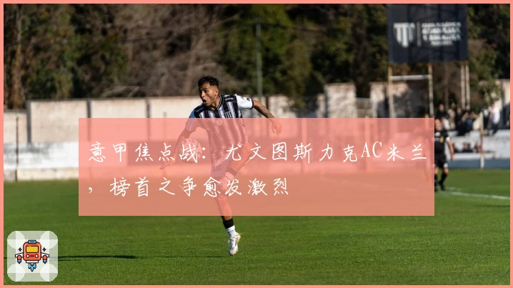 意甲焦点战：尤文图斯力克AC米兰，榜首之争愈发激烈