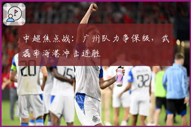 中超焦点战：广州队力争保级，武磊率海港冲击连胜