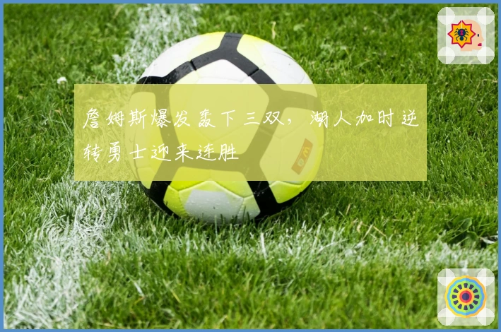 詹姆斯爆发轰下三双，湖人加时逆转勇士迎来连胜