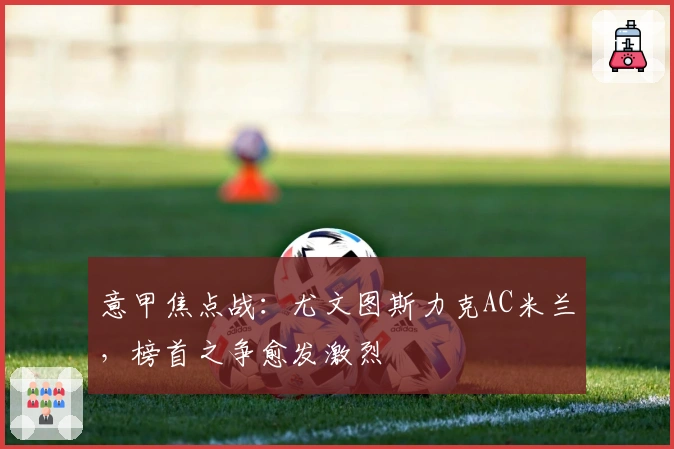 意甲焦点战：尤文图斯力克AC米兰，榜首之争愈发激烈