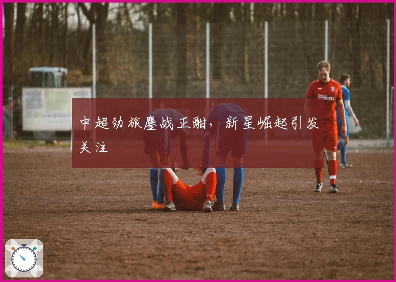 中超劲旅鏖战正酣，新星崛起引发关注